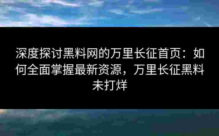 深度探讨黑料网的万里长征首页：如何全面掌握最新资源，万里长征黑料未打烊