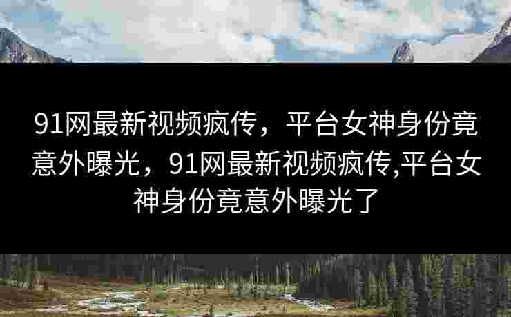 91网最新视频疯传，平台女神身份竟意外曝光，91网最新视频疯传,平台女神身份竟意外曝光了