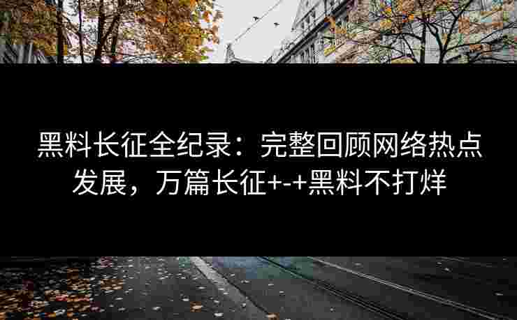 黑料长征全纪录：完整回顾网络热点发展，万篇长征+-+黑料不打烊