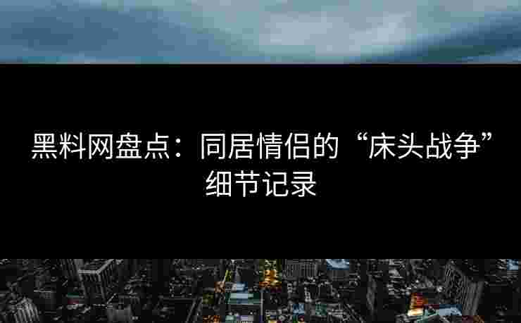 黑料网盘点：同居情侣的“床头战争”细节记录
