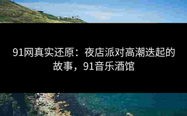 91网真实还原：夜店派对高潮迭起的故事，91音乐酒馆