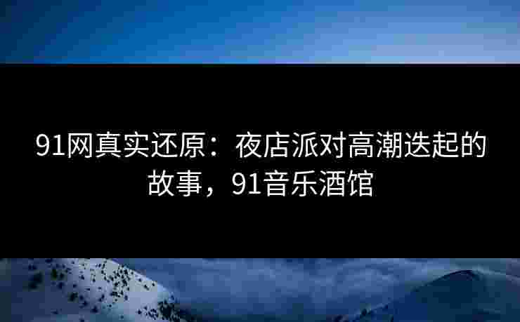 91网真实还原：夜店派对高潮迭起的故事，91音乐酒馆